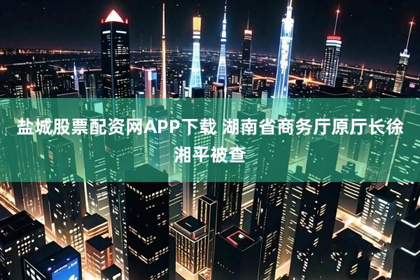 盐城股票配资网APP下载 湖南省商务厅原厅长徐湘平被查