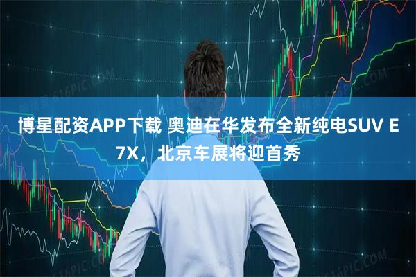 博星配资APP下载 奥迪在华发布全新纯电SUV E7X，北京车展将迎首秀