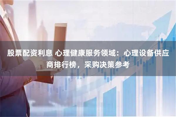 股票配资利息 心理健康服务领域：心理设备供应商排行榜，采购决策参考